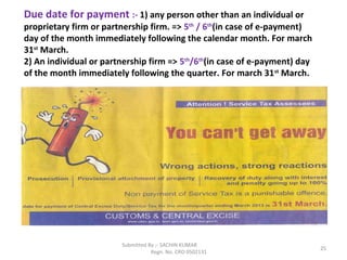 Submitted By :- SACHIN KUMAR
Regn. No. CRO 0502131
25
Due date for payment :- 1) any person other than an individual or
proprietary firm or partnership firm. => 5th
/ 6th
(in case of e-payment)
day of the month immediately following the calendar month. For march
31st
March.
2) An individual or partnership firm => 5th
/6th
(in case of e-payment) day
of the month immediately following the quarter. For march 31st
March.
 