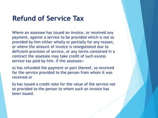 Refund of Service Tax
Where an assessee has issued an invoice, or received any
payment, against a service to be provided which is not so
provided by him either wholly or partially for any reason,
or where the amount of invoice is renegotiated due to
deficient provision of service, or any terms contained in a
contract the assessee may take credit of such excess
service tax paid by him, if the assessee:-
a) has refunded the payment or part thereof, so received
for the service provided to the person from whom it was
received or
b) has issued a credit note for the value of the service not
so provided to the person to whom such an invoice has
been issued.
 