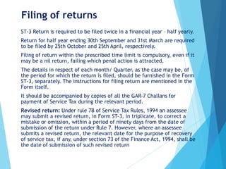Filing of returns
ST-3 Return is required to be filed twice in a financial year – half yearly.
Return for half year ending 30th September and 31st March are required
to be filed by 25th October and 25th April, respectively.
Filing of return within the prescribed time limit is compulsory, even if it
may be a nil return, failing which penal action is attracted.
The details in respect of each month/ Quarter, as the case may be, of
the period for which the return is filed, should be furnished in the Form
ST-3, separately. The instructions for filing return are mentioned in the
Form itself.
It should be accompanied by copies of all the GAR-7 Challans for
payment of Service Tax during the relevant period.
Revised return: Under rule 7B of Service Tax Rules, 1994 an assessee
may submit a revised return, in Form ST-3, in triplicate, to correct a
mistake or omission, within a period of ninety days from the date of
submission of the return under Rule 7. However, where an assessee
submits a revised return, the relevant date for the purpose of recovery
of service tax, if any, under section 73 of the Finance Act, 1994, shall be
the date of submission of such revised return
 