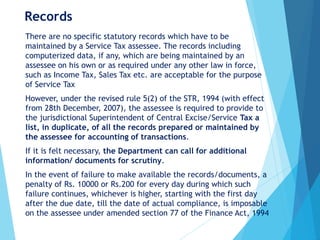 Records
There are no specific statutory records which have to be
maintained by a Service Tax assessee. The records including
computerized data, if any, which are being maintained by an
assessee on his own or as required under any other law in force,
such as Income Tax, Sales Tax etc. are acceptable for the purpose
of Service Tax
However, under the revised rule 5(2) of the STR, 1994 (with effect
from 28th December, 2007), the assessee is required to provide to
the jurisdictional Superintendent of Central Excise/Service Tax a
list, in duplicate, of all the records prepared or maintained by
the assessee for accounting of transactions.
If it is felt necessary, the Department can call for additional
information/ documents for scrutiny.
In the event of failure to make available the records/documents, a
penalty of Rs. 10000 or Rs.200 for every day during which such
failure continues, whichever is higher, starting with the first day
after the due date, till the date of actual compliance, is imposable
on the assessee under amended section 77 of the Finance Act, 1994
 