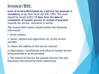 Invoice/Bill:
Issue of Invoice/Bill/Challan by a Service Tax assessee is
mandatory as per Rule 4A of the STR, 1994. The same
should be issued within 14 days from the date of
completion of taxable service or receipt of payment
towards the service, whichever is earlier.
The invoice/bill/challan should contain the following
information
i. Serial number.
ii. Name, address and registration no. of the service
provider.
iii. Name and address of the service receiver.
iv. Description, classification and value of taxable service
being provided or to be provided.
v. The amount of Service Tax payable (Service Tax and
Education cess should be shown separately)
 