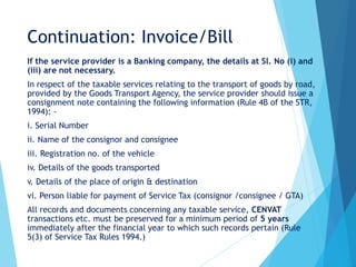 Continuation: Invoice/Bill
If the service provider is a Banking company, the details at Sl. No (i) and
(iii) are not necessary.
In respect of the taxable services relating to the transport of goods by road,
provided by the Goods Transport Agency, the service provider should issue a
consignment note containing the following information (Rule 4B of the STR,
1994): -
i. Serial Number
ii. Name of the consignor and consignee
iii. Registration no. of the vehicle
iv. Details of the goods transported
v. Details of the place of origin & destination
vi. Person liable for payment of Service Tax (consignor /consignee / GTA)
All records and documents concerning any taxable service, CENVAT
transactions etc. must be preserved for a minimum period of 5 years
immediately after the financial year to which such records pertain (Rule
5(3) of Service Tax Rules 1994.)
 