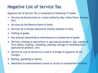 Negative List of Service Tax
Negative list of Service Tax is comprised of following 17 heads.
 Services by Government or a local authority (Eg: Indian Posts, Airways,
etc)
 Services by the Reserve bank of India;
 Services by a foreign diplomatic mission located in India.
 Trading of goods.
 Any process amounting to manufacture or production of goods.
 Services relating to agriculture or agricultural produce, (Eg: supply of
farm labour, loading, unloading, packing, storage or warehousing of
agricultural produce, etc)
 Service by way of access to a road or a bridge on payment of toll
charges.
 Betting, gambling or lottery.
 Admission to entertainment events or access to amusement facilities.
 