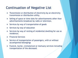 Continuation of Negative List
 Transmission or distribution of electricity by an electricity
transmission or distribution utility.
 Selling of space or time slots for advertisements other than
advertisements broadcast by radio or television.
 Services by way of transportation of goods
 Services by way of education
 Services by way of renting of residential dwelling for use as
residence;
 Financial Services
 Service of transportation of passengers, with or without
accompanied belongings
 Funeral, burial, crematorium or mortuary services including
transportation of the deceased.
 