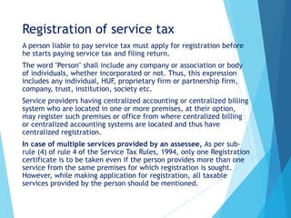 Registration of service tax
A person liable to pay service tax must apply for registration before
he starts paying service tax and filing return.
The word "Person" shall include any company or association or body
of individuals, whether incorporated or not. Thus, this expression
includes any individual, HUF, proprietary firm or partnership firm,
company, trust, institution, society etc.
Service providers having centralized accounting or centralized billing
system who are located in one or more premises, at their option,
may register such premises or office from where centralized billing
or centralized accounting systems are located and thus have
centralized registration.
In case of multiple services provided by an assessee, As per sub-
rule (4) of rule 4 of the Service Tax Rules, 1994, only one Registration
certificate is to be taken even if the person provides more than one
service from the same premises for which registration is sought.
However, while making application for registration, all taxable
services provided by the person should be mentioned.
 