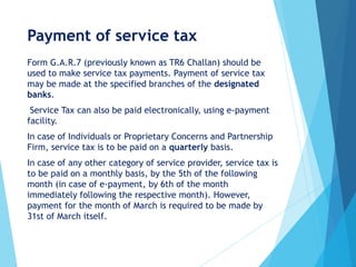 Payment of service tax
Form G.A.R.7 (previously known as TR6 Challan) should be
used to make service tax payments. Payment of service tax
may be made at the specified branches of the designated
banks.
Service Tax can also be paid electronically, using e-payment
facility.
In case of Individuals or Proprietary Concerns and Partnership
Firm, service tax is to be paid on a quarterly basis.
In case of any other category of service provider, service tax is
to be paid on a monthly basis, by the 5th of the following
month (in case of e-payment, by 6th of the month
immediately following the respective month). However,
payment for the month of March is required to be made by
31st of March itself.
 