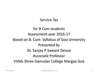 Service Tax
for B Com students
Assessment year 2016-17
Based on B. Com Syllabus of Goa University
Presented by
Dr. Sanjay P Sawant Dessai
Associate Professor
VVMs Shree Damodar College Margao Goa
08-10-2016 sanjaydessai@gmail.com 1
 