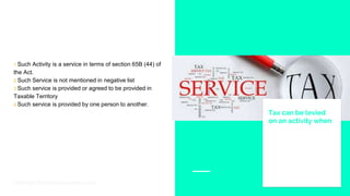 1.Such Activity is a service in terms of section 65B (44) of
the Act.
2.Such Service is not mentioned in negative list
3.Such service is provided or agreed to be provided in
Taxable Territory
4.Such service is provided by one person to another.
Tax can be levied
on an activity when
Story for illustration purposes only
 