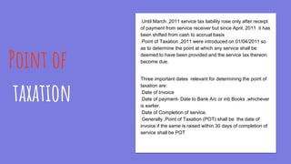 Point of
taxation
¡Until March ,2011 service tax liability rose only after receipt
of payment from service receiver but since April, 2011 it has
been shifted from cash to accrual basis
¡Point of Taxation ,2011 were introduced on 01/04/2011 so
as to determine the point at which any service shall be
deemed to have been provided and the service tax thereon
become due.
Three important dates relevant for determining the point of
taxation are:
¡Date of Invoice
¡Date of payment- Date to Bank A/c or inb Books ,whichever
is earlier.
¡Date of Completion of service.
¡Generally ,Point of Taxation (POT) shall be the date of
invoice if the same is raised within 30 days of completion of
service shall be POT
 