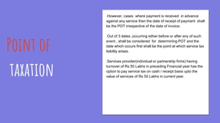 Point of
taxation
¡However, cases where payment is received in advance
against any service then the date of receipt of payment shall
be the POT irrespective of the date of invoice.
¡Out of 3 dates ,occurring either before or after any of such
event , shall be considered for determining POT and the
date which occurs first shall be the point at which service tax
liability arises.
¡Services provider(individual or partnership firms) having
turnover of Rs 50 Lakhs in preceding Financial year has the
option to pay service tax on cash / receipt basis upto the
value of services of Rs 50 Lakhs in current year.
 