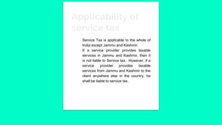 Applicability of
service tax
Service Tax is applicable to the whole of
India except Jammu and Kashmir.
If a service provider provides taxable
services in Jammu and Kashmir, then it
is not liable to Service tax. However, if a
service provider provides taxable
services from Jammu and Kashmir to the
client anywhere else in the country, he
shall be liable to service tax.
.
 