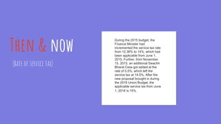 Then & now
(Rate of service tax)
During the 2015 budget, the
Finance Minister had
incremented the service tax rate
from 12.36% to 14%, which had
been applicable from June 1,
2015. Further, from November
15, 2015, an additional Swachh
Bharat Cess got added at the
rate of 0.5%, which left the
service tax at 14.5%. After the
new proposal brought in during
the 2016 Union Budget, the
applicable service tax from June
1, 2016 is 15%.
 