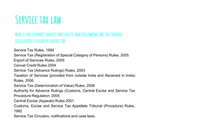 Service tax law:
here is no separate service tax statute and following are the various
legislatures to cover service tax
Service Tax Rules, 1994
Service Tax (Registration of Special Category of Persons) Rules, 2005
Export of Services Rules, 2005
Cenvat Credit Rules 2004
Service Tax (Advance Rulings) Rules, 2003
Taxation of Services (provided from outside India and Received in India)
Rules, 2006
Service Tax (Determination of Value) Rules, 2006
Authority for Advance Rulings (Customs, Central Excise and Service Tax
Procedure Regulation, 2005
Central Excise (Appeals) Rules 2001
Customs, Excise and Service Tax Appellate Tribunal (Procedure) Rules,
1982
Service Tax Circulars, notifications and case laws.
 