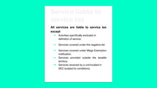 Service liable to
service tax
All services are liable to service tax
except
➔ Activities specifically excluded in
definition of service.
➔ Services covered under the negative list
➔ Services covered under Mega Exemption
notification.
➔ Services provided outside the taxable
territory.
➔ Services received by a unit located in
SEZ (subject to conditions).
 