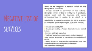 Negative list of
services
There are 17 categories of services which are not
chargeable to service tax
1.Services provided by Government or local authority.
(Except (a) services by Dept of post by way of speed post,
express parcel post, life insurance, and agency
services,(b)services in relation to an aircraft or a
vessel,inside or outside the precincts of a port or an airport,
(c) transport of goods or passengers, (d) support services)
2.Services provided by RBI
3.Services provided by a Foreign diplomatic mission located
in India
4.Services relating to agriculture
5.Trading of goods (commission agent or clearing agent)
6.Any process amounting to manufacture or production of
goods.
7.Selling of space or time slots for advertisement other than
advertisements broadcast by radio or television.
8.On payment of toll charges
 