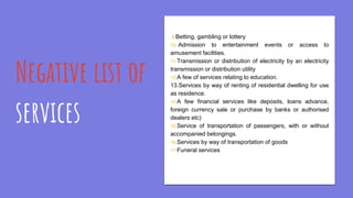 Negative list of
services
9.Betting, gambling or lottery
10..Admission to entertainment events or access to
amusement facilities.
11.Transmission or distribution of electricity by an electricity
transmission or distribution utility
12.A few of services relating to education.
13.Services by way of renting of residential dwelling for use
as residence.
14.A few financial services like deposits, loans advance,
foreign currency sale or purchase by banks or authorised
dealers etc)
15.Service of transportation of passengers, with or without
accompanied belongings.
16.Services by way of transportation of goods
17.Funeral services
 