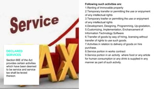 Following such activities are:
1.Renting of Immovable property
2.Temporary transfer or permitting the use or enjoyment
of any intellectual rights
3.Temporary trasfer or permitting the use or enjoyment
of any intellectual rights
4.Development, Designing, Programming, Up-gradation,
5.Customizing, Implementation, Enchancement of
Information Technology Software
6.Transfer of goods by way of hiring, licensing without
transfer of rights to use such goods.
7.Activities in relation to delivery of goods on hire
purchase.
8.Service portion in works contract
9.Service portion in an activity where food or any article
for human consumption or any drink is supplied in any
manner as part of such activity.
DECLARED
SERVICES
Section 66E of the Act
provides certain activities
which have been deemed
to be service and service
tax shall be levied
thereon.
 