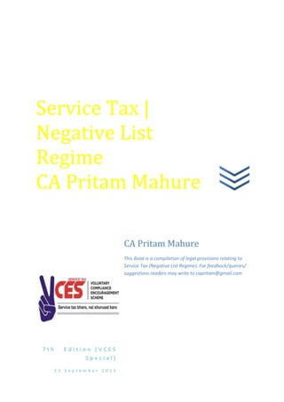 7 t h E d i t i o n ( V C E S
S p e c i a l )
2 3 S e p t e m b e r 2 0 1 3
CA Pritam Mahure
This Book is a compilation of legal provisions relating to
Service Tax (Negative List Regime). For feedback/queries/
suggestions readers may write to capritam@gmail.com
Service Tax |
Negative List
Regime
CA Pritam Mahure
 