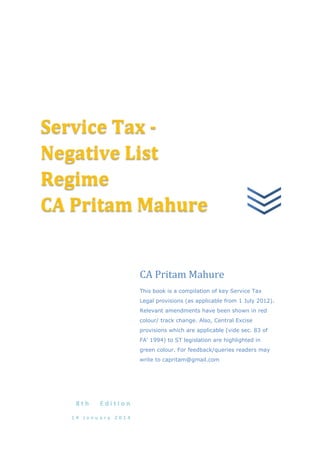 _

Service Tax Negative List
Regime
CA Pritam Mahure

CA Pritam Mahure
This book is a compilation of key Service Tax
Legal provisions (as applicable from 1 July 2012).
Relevant amendments have been shown in red
colour/ track change. Also, Central Excise
provisions which are applicable (vide sec. 83 of
FA‘ 1994) to ST legislation are highlighted in
green colour. For feedback/queries readers may
write to capritam@gmail.com

8th

Edition

14 January 2014

 