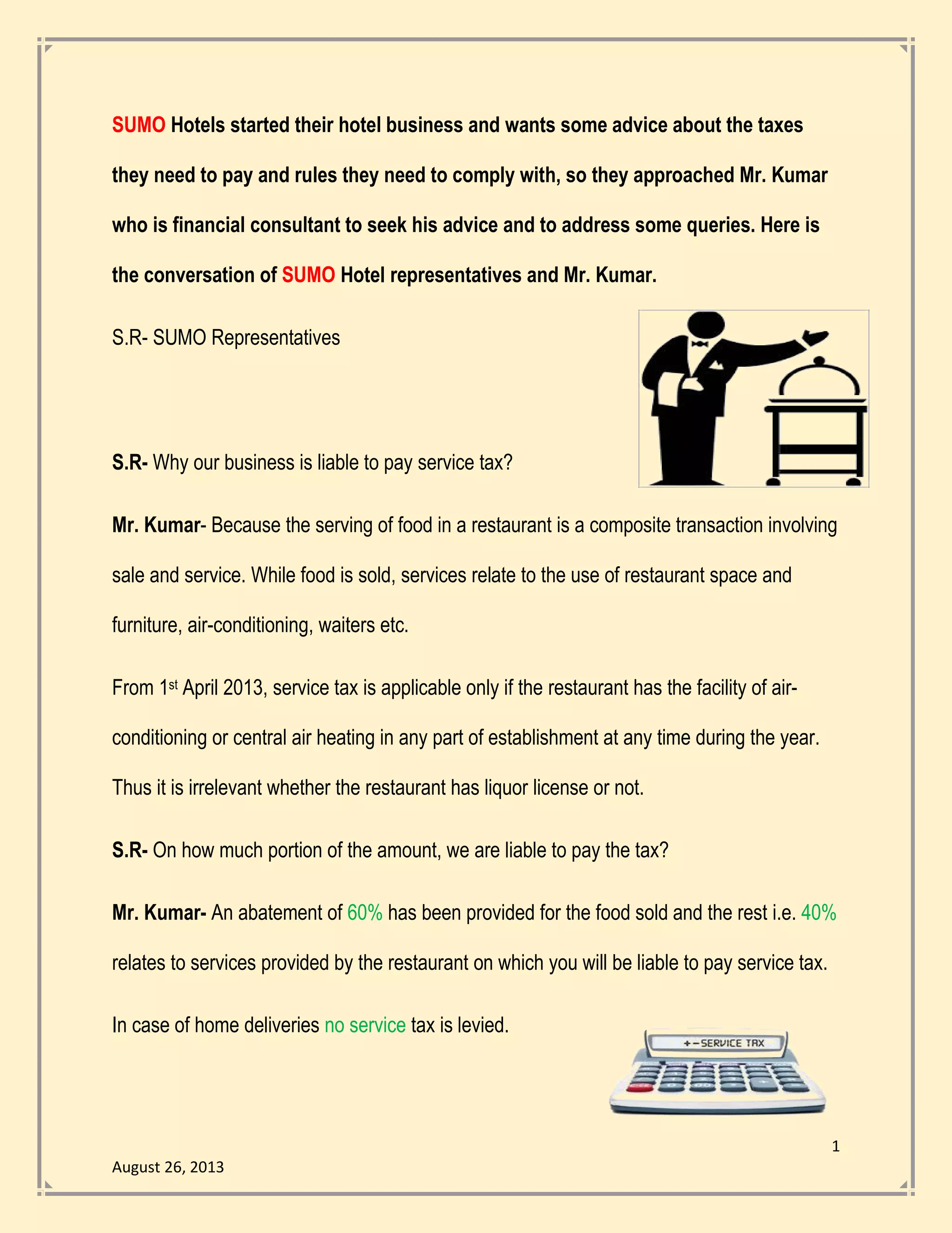 1
August 26, 2013
SUMO Hotels started their hotel business and wants some advice about the taxes
they need to pay and rules they need to comply with, so they approached Mr. Kumar
who is financial consultant to seek his advice and to address some queries. Here is
the conversation of SUMO Hotel representatives and Mr. Kumar.
S.R- SUMO Representatives
S.R- Why our business is liable to pay service tax?
Mr. Kumar- Because the serving of food in a restaurant is a composite transaction involving
sale and service. While food is sold, services relate to the use of restaurant space and
furniture, air-conditioning, waiters etc.
From 1st April 2013, service tax is applicable only if the restaurant has the facility of air-
conditioning or central air heating in any part of establishment at any time during the year.
Thus it is irrelevant whether the restaurant has liquor license or not.
S.R- On how much portion of the amount, we are liable to pay the tax?
Mr. Kumar- An abatement of 60% has been provided for the food sold and the rest i.e. 40%
relates to services provided by the restaurant on which you will be liable to pay service tax.
In case of home deliveries no service tax is levied.
 