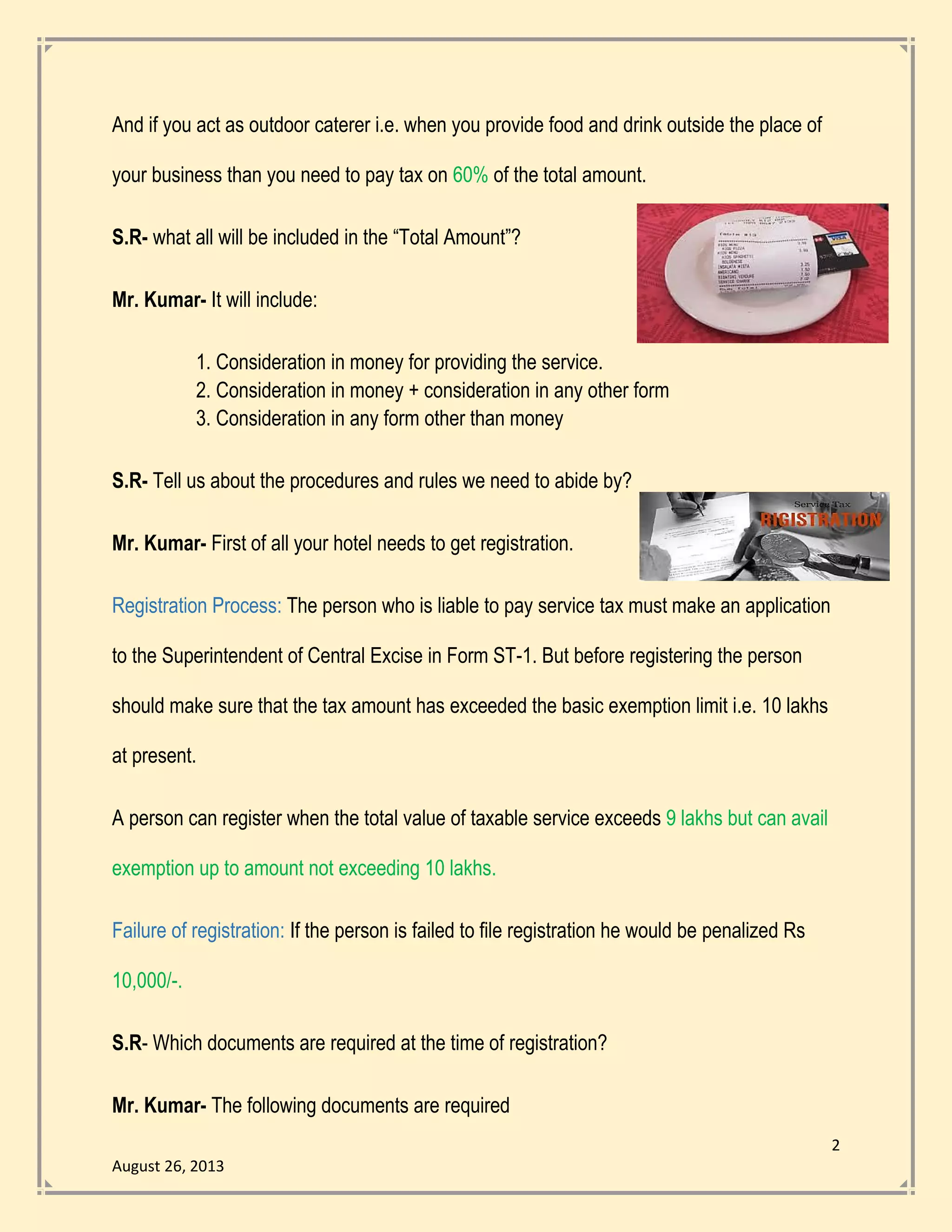2
August 26, 2013
And if you act as outdoor caterer i.e. when you provide food and drink outside the place of
your business than you need to pay tax on 60% of the total amount.
S.R- what all will be included in the “Total Amount”?
Mr. Kumar- It will include:
1. Consideration in money for providing the service.
2. Consideration in money + consideration in any other form
3. Consideration in any form other than money
S.R- Tell us about the procedures and rules we need to abide by?
Mr. Kumar- First of all your hotel needs to get registration.
Registration Process: The person who is liable to pay service tax must make an application
to the Superintendent of Central Excise in Form ST-1. But before registering the person
should make sure that the tax amount has exceeded the basic exemption limit i.e. 10 lakhs
at present.
A person can register when the total value of taxable service exceeds 9 lakhs but can avail
exemption up to amount not exceeding 10 lakhs.
Failure of registration: If the person is failed to file registration he would be penalized Rs
10,000/-.
S.R- Which documents are required at the time of registration?
Mr. Kumar- The following documents are required
 