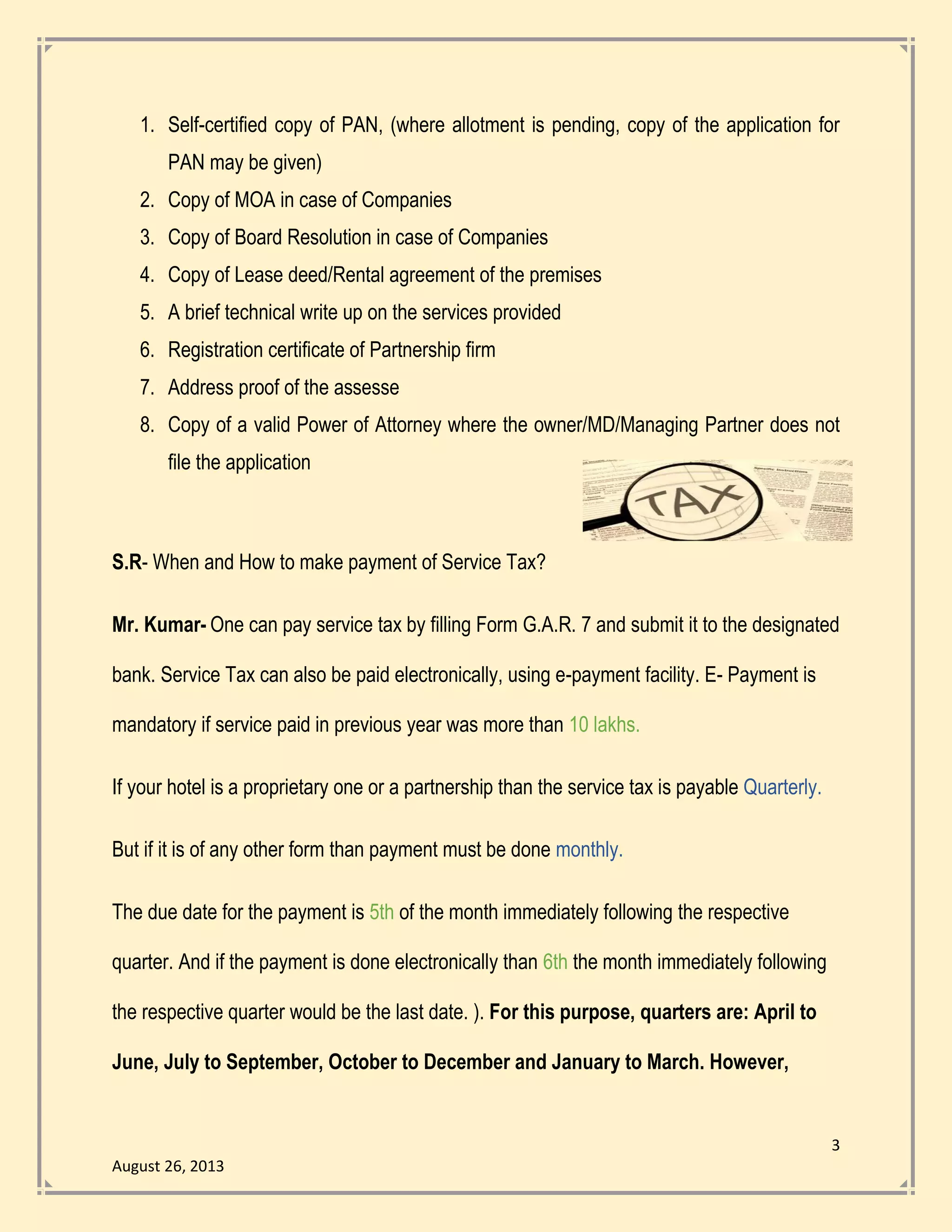 3
August 26, 2013
1. Self-certified copy of PAN, (where allotment is pending, copy of the application for
PAN may be given)
2. Copy of MOA in case of Companies
3. Copy of Board Resolution in case of Companies
4. Copy of Lease deed/Rental agreement of the premises
5. A brief technical write up on the services provided
6. Registration certificate of Partnership firm
7. Address proof of the assesse
8. Copy of a valid Power of Attorney where the owner/MD/Managing Partner does not
file the application
S.R- When and How to make payment of Service Tax?
Mr. Kumar- One can pay service tax by filling Form G.A.R. 7 and submit it to the designated
bank. Service Tax can also be paid electronically, using e-payment facility. E- Payment is
mandatory if service paid in previous year was more than 10 lakhs.
If your hotel is a proprietary one or a partnership than the service tax is payable Quarterly.
But if it is of any other form than payment must be done monthly.
The due date for the payment is 5th of the month immediately following the respective
quarter. And if the payment is done electronically than 6th the month immediately following
the respective quarter would be the last date. ). For this purpose, quarters are: April to
June, July to September, October to December and January to March. However,
 