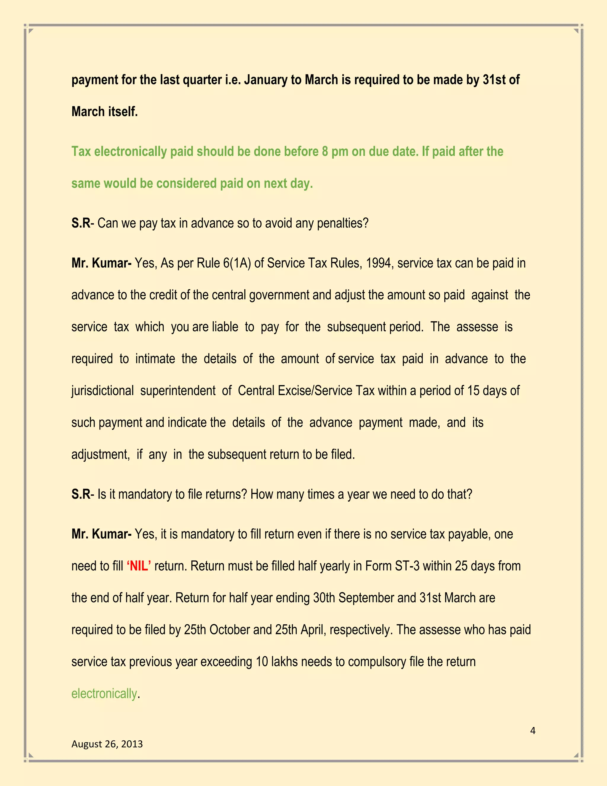 4
August 26, 2013
payment for the last quarter i.e. January to March is required to be made by 31st of
March itself.
Tax electronically paid should be done before 8 pm on due date. If paid after the
same would be considered paid on next day.
S.R- Can we pay tax in advance so to avoid any penalties?
Mr. Kumar- Yes, As per Rule 6(1A) of Service Tax Rules, 1994, service tax can be paid in
advance to the credit of the central government and adjust the amount so paid against the
service tax which you are liable to pay for the subsequent period. The assesse is
required to intimate the details of the amount of service tax paid in advance to the
jurisdictional superintendent of Central Excise/Service Tax within a period of 15 days of
such payment and indicate the details of the advance payment made, and its
adjustment, if any in the subsequent return to be filed.
S.R- Is it mandatory to file returns? How many times a year we need to do that?
Mr. Kumar- Yes, it is mandatory to fill return even if there is no service tax payable, one
need to fill ‘NIL’ return. Return must be filled half yearly in Form ST-3 within 25 days from
the end of half year. Return for half year ending 30th September and 31st March are
required to be filed by 25th October and 25th April, respectively. The assesse who has paid
service tax previous year exceeding 10 lakhs needs to compulsory file the return
electronically.
 