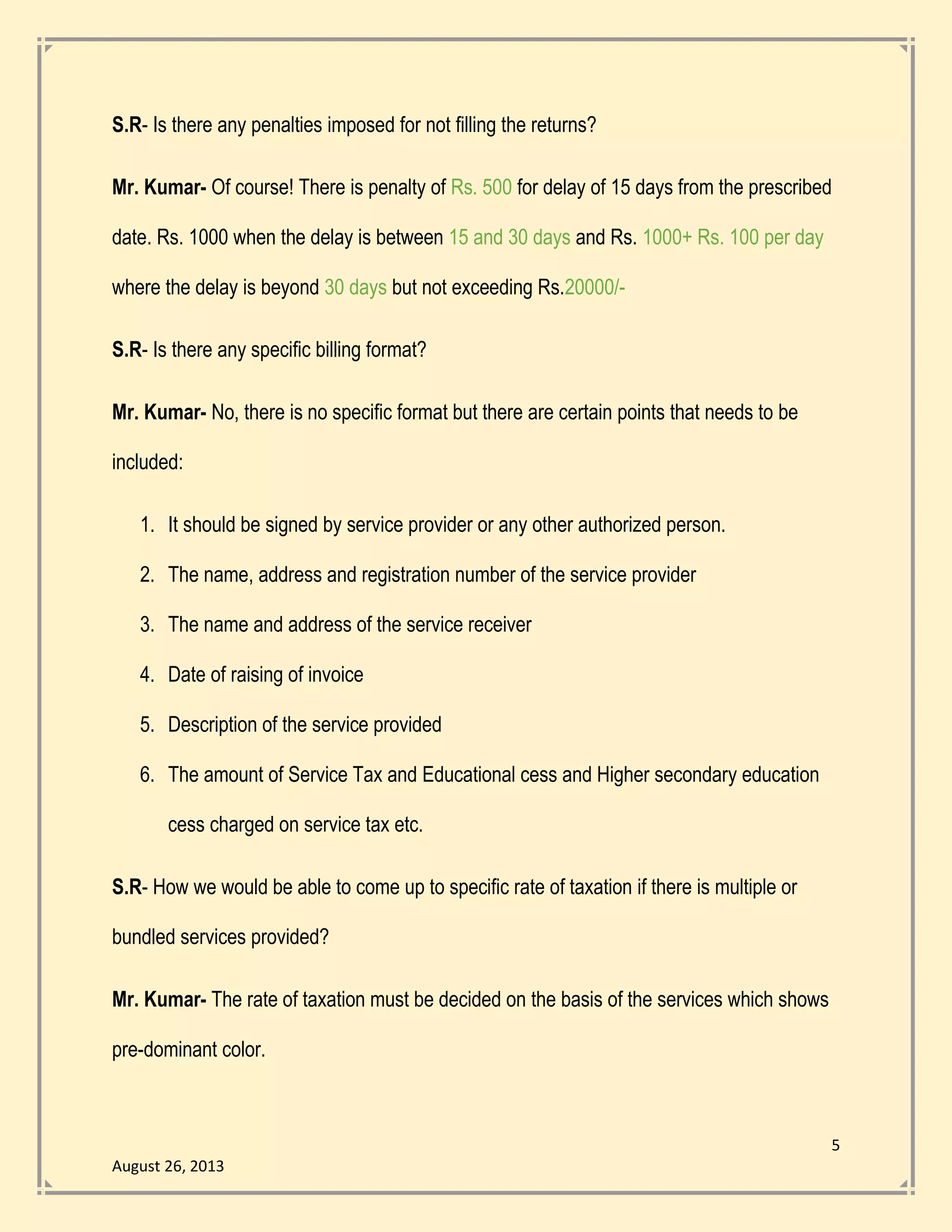 5
August 26, 2013
S.R- Is there any penalties imposed for not filling the returns?
Mr. Kumar- Of course! There is penalty of Rs. 500 for delay of 15 days from the prescribed
date. Rs. 1000 when the delay is between 15 and 30 days and Rs. 1000+ Rs. 100 per day
where the delay is beyond 30 days but not exceeding Rs.20000/-
S.R- Is there any specific billing format?
Mr. Kumar- No, there is no specific format but there are certain points that needs to be
included:
1. It should be signed by service provider or any other authorized person.
2. The name, address and registration number of the service provider
3. The name and address of the service receiver
4. Date of raising of invoice
5. Description of the service provided
6. The amount of Service Tax and Educational cess and Higher secondary education
cess charged on service tax etc.
S.R- How we would be able to come up to specific rate of taxation if there is multiple or
bundled services provided?
Mr. Kumar- The rate of taxation must be decided on the basis of the services which shows
pre-dominant color.
 