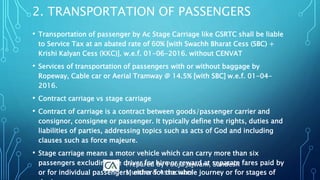 • Transportation of passenger by Ac Stage Carriage like GSRTC shall be liable
to Service Tax at an abated rate of 60% [with Swachh Bharat Cess (SBC) +
Krishi Kalyan Cess (KKC)]. w.e.f. 01-06-2016. without CENVAT
• Services of transportation of passengers with or without baggage by
Ropeway, Cable car or Aerial Tramway @ 14.5% [with SBC] w.e.f. 01-04-
2016.
• Contract carriage vs stage carriage
• Contract of carriage is a contract between goods/passenger carrier and
consignor, consignee or passenger. It typically define the rights, duties and
liabilities of parties, addressing topics such as acts of God and including
clauses such as force majeure.
• Stage carriage means a motor vehicle which can carry more than six
passengers excluding the driver for hire or reward at separate fares paid by
or for individual passengers, either for the whole journey or for stages of
2. TRANSPORTATION OF PASSENGERS
Prepared by Pooja Jajwani, Sandesh
Mundra & Associates
 