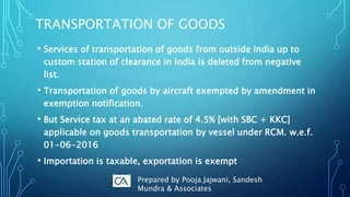 TRANSPORTATION OF GOODS
• Services of transportation of goods from outside India up to
custom station of clearance in India is deleted from negative
list.
• Transportation of goods by aircraft exempted by amendment in
exemption notification.
• But Service tax at an abated rate of 4.5% [with SBC + KKC]
applicable on goods transportation by vessel under RCM. w.e.f.
01-06-2016
• Importation is taxable, exportation is exempt
Prepared by Pooja Jajwani, Sandesh
Mundra & Associates
 