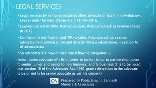LEGAL SERVICES
• Legal services by senior advocate to other advocate or law firm is withdrawn.
Levy is under forward charge w.e.f. 01-04-2016.
• Lawyers started in 2009, then gone away, then came back as reverse charge
in 2012.
• Confusion in notification and TRU circular. Advocate act bars senior
advocate from joining a firm and directly filing a vakalatnama. – section 16
of advocate act
• So advocates are now divided into following categories :-
Junior, junior advocate of a firm, junior to junior, junior to partnership, junior
to senior, junior and senior to non business, and to business (It is to be noted
that section 16 of the Advocates Act, 1961 grants discretion to the advocate
to be or not to be senior advocate as per his consent)
Prepared by Pooja Jajwani, Sandesh
Mundra & Associates
 