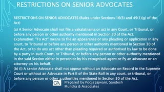 RESTRICTIONS ON SENIOR ADVOCATES
RESTRICTIONS ON SENIOR ADVOCATES (Rules under Sections 16(3) and 49(1)(g) of the
Act)
(a) A Senior Advocate shall not file a vakalatnama or act in any Court, or Tribunal, or
before any person or other authority mentioned in Section 30 of the Act.
Explanation: "To Act" means to file an appearance or any pleading or application in any
court, to Tribunal or before any person or other authority mentioned in Section 30 of
the Act, or to do any act other than pleading required or authorised by law to be done
by a party in such Court, or Tribunal, or before any person or other authority mentioned
in the said Section either in person or by his recognised agent or Py an advocate or an
attorney on his behalf.
(b) (i) A senior Advocate shall not appear without an Advocate on Record in the Supreme
Court or without an Advocate in Part II of the State Roll in any court, or tribunal, or
before any person or other a,uthorities mentioned in Section 30 of the Act.
Prepared by Pooja Jajwani, Sandesh
Mundra & Associates
 