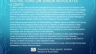 ii). Where a Senior Advocate has been engaged prior to the coming into force of the Rule in this
Chapter, he shall not continue thereafter unless an Advocate in Part II of the State Roll is engaged
along with him. Provided that a Senior Advocate may continue to appear without an Advocate in
Part II of the State Roll in cases in which he had been briefed to appear for the prosecution or the
defence in a criminal case, if he was so briefed before he is designated as a Senior Advocate or
before coming into operation of the rules in this Chapter as the case may be
(c) He shall not accept instructions to draft pleading or affidavits, advice on evidence or to do any
drafting work of an analogous kind in any Court or Tribunal, or before any person or other
authority mentioned in Section 30 of the Act or undertake conveyancing work of any kind
whatsoever. This restriction however shall not extend to settling any such matter as aforesaid in
consultation with an Advocate in Part II of the State Roll.
(cc) A Senior Advocate shall, however, be free to make concessions or give undertakings in the
course of arguments on behalf of his clients on instructions from the junior Advocate.
(d) He shall not accept directly from a client any brief or instructions to appear in any Court or
Tribunal, of before any person or other authority in India.
(e) A Senior Advocate who had acted as an Advocate (Junior) in a case, shall not after he has been
designated as a Senior Advocate advise
RESTRICTIONS ON SENIOR ADVOCATES
(CONTI)
Prepared by Pooja Jajwani, Sandesh
Mundra & Associates
 