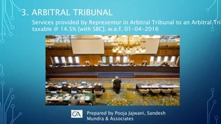 3. ARBITRAL TRIBUNAL
Services provided by Representor in Arbitral Tribunal to an Arbitral Trib
taxable @ 14.5% [with SBC]. w.e.f. 01-04-2016
Prepared by Pooja Jajwani, Sandesh
Mundra & Associates
 