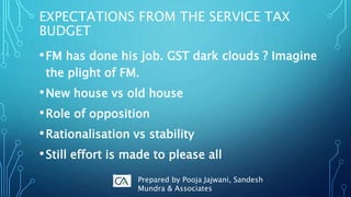EXPECTATIONS FROM THE SERVICE TAX
BUDGET
•FM has done his job. GST dark clouds ? Imagine
the plight of FM.
•New house vs old house
•Role of opposition
•Rationalisation vs stability
•Still effort is made to please all
Prepared by Pooja Jajwani, Sandesh
Mundra & Associates
 