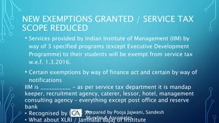 • Services provided by Indian Institute of Management (IIM) by
way of 3 specified programs (except Executive Development
Programme) to their students will be exempt from service tax
w.e.f. 1.3.2016.
• Certain exemptions by way of finance act and certain by way of
notifications
IIM is ___________ - as per service tax department it is mandap
keeper, recruitment agency, caterer, lessor, hotel, management
consulting agency – everything except post office and reserve
bank
• Recognised by law - ???
• What about XLRI / Jamnalal Bajaj of Institute
NEW EXEMPTIONS GRANTED / SERVICE TAX
SCOPE REDUCED
Prepared by Pooja Jajwani, Sandesh
Mundra & Associates
 