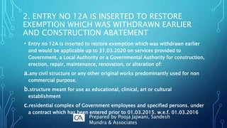 • Entry no 12A is inserted to restore exemption which was withdrawn earlier
and would be applicable up to 31.03.2020 on services provided to
Government, a Local Authority or a Governmental Authority for construction,
erection, repair, maintenance, renovation, or alteration of:
a.any civil structure or any other original works predominantly used for non
commercial purpose.
b.structure meant for use as educational, clinical, art or cultural
establishment
c.residential complex of Government employees and specified persons. under
a contract which has been entered prior to 01.03.2015. w.e.f. 01.03.2016
2. ENTRY NO 12A IS INSERTED TO RESTORE
EXEMPTION WHICH WAS WITHDRAWN EARLIER
AND CONSTRUCTION ABATEMENT
Prepared by Pooja Jajwani, Sandesh
Mundra & Associates
 