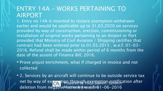 1. Entry no 14A is inserted to restore exemption withdrawn
earlier and would be applicable up to 31.03.2020 on services
provided by way of construction, erection, commissioning or
installation of original works pertaining to an Airport or Port
provided that Ministry of Civil Aviation / Shipping certifies that
contract had been entered prior to 01.03.2015 . w.e.f. 01-03-
2016. Refund shall be made within period of 6 months from the
date of the assent of Finance Bill, 2016.
• Prove unjust enrichment, what if charged in invoice and not
collected
• 2. Services by an aircraft will continue to be outside service tax
net by way of exemption through exemption notification after
deletion from negative list entry w.e.f. 01-06-2016
ENTRY 14A – WORKS PERTAINING TO
AIRPORT
Prepared by Pooja Jajwani, Sandesh
Mundra & Associates
 
