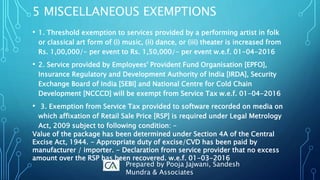 • 1. Threshold exemption to services provided by a performing artist in folk
or classical art form of (i) music, (ii) dance, or (iii) theater is increased from
Rs. 1,00,000/- per event to Rs. 1,50,000/- per event w.e.f. 01-04-2016
• 2. Service provided by Employees' Provident Fund Organisation [EPFO],
Insurance Regulatory and Development Authority of India [IRDA], Security
Exchange Board of India [SEBI] and National Centre for Cold Chain
Development [NCCCD] will be exempt from Service Tax w.e.f. 01-04-2016
• 3. Exemption from Service Tax provided to software recorded on media on
which affixation of Retail Sale Price [RSP] is required under Legal Metrology
Act, 2009 subject to following condition: -
Value of the package has been determined under Section 4A of the Central
Excise Act, 1944. - Appropriate duty of excise/CVD has been paid by
manufacturer / importer. - Declaration from service provider that no excess
amount over the RSP has been recovered. w.e.f. 01-03-2016
5 MISCELLANEOUS EXEMPTIONS
Prepared by Pooja Jajwani, Sandesh
Mundra & Associates
 