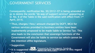 GOVERNMENT SERVICES
Consequently, notification No. 30/2012-ST is being amended so
as to delete the words “by way of support services‟ appearing at
Sl. No. 6 of the Table in the said notification with effect from 1st
April, 2016.
• Thus, charges/ Fess/ amount charged by DGFT, MCA for
various services provided to business entities have been
inadvertently proposed to be made liable to Service Tax. This
also leads to the conclusion that sovereign functions of the
Government will also be liable to service tax which cannot be
the intention ofthe legislature.
• Suggestion:
• It is suggested that an appropriate clarification in this regard
Prepared by Pooja Jajwani, Sandesh
Mundra & Associates
 
