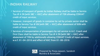 INDIAN RAILWAY
• Services of transport of goods by Indian Railway shall be liable to Service
Tax @ 4.5% [with SBC + KKC] after abatement of 70% allowing CENVAT
credit of input services.
• However, transport of goods in container by rail by private sector shall be
liable to Service Tax @ 6% [with SBC + KKC] after abatement of 60% with
credit of input services.
• Services of transportation of passengers by rail service in A.C. Coach and
First Class shall be liable to Service Tax @ 4.5% [with SBC + KKC] after
abatement of 70% by additionally allowing CENVAT Credit of input services.
w.e.f. 01-04-2016 and effect of KKC from 01-06-2016
Prepared by Pooja Jajwani, Sandesh
Mundra & Associates
 
