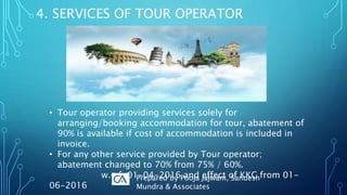 4. SERVICES OF TOUR OPERATOR
• Tour operator providing services solely for
arranging/booking accommodation for tour, abatement of
90% is available if cost of accommodation is included in
invoice.
• For any other service provided by Tour operator;
abatement changed to 70% from 75% / 60%.
w.e.f. 01-04-2016 and effect of KKC from 01-
06-2016
Prepared by Pooja Jajwani, Sandesh
Mundra & Associates
 
