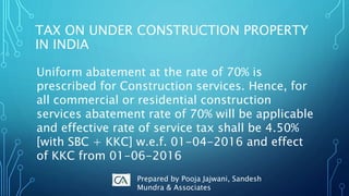 TAX ON UNDER CONSTRUCTION PROPERTY
IN INDIA
Uniform abatement at the rate of 70% is
prescribed for Construction services. Hence, for
all commercial or residential construction
services abatement rate of 70% will be applicable
and effective rate of service tax shall be 4.50%
[with SBC + KKC] w.e.f. 01-04-2016 and effect
of KKC from 01-06-2016
Prepared by Pooja Jajwani, Sandesh
Mundra & Associates
 