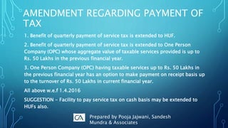 1. Benefit of quarterly payment of service tax is extended to HUF.
2. Benefit of quarterly payment of service tax is extended to One Person
Company (OPC) whose aggregate value of taxable services provided is up to
Rs. 50 Lakhs in the previous financial year.
3. One Person Company (OPC) having taxable services up to Rs. 50 Lakhs in
the previous financial year has an option to make payment on receipt basis up
to the turnover of Rs. 50 Lakhs in current financial year.
All above w.e.f 1.4.2016
SUGGESTION - Facility to pay service tax on cash basis may be extended to
HUFs also.
AMENDMENT REGARDING PAYMENT OF
TAX
Prepared by Pooja Jajwani, Sandesh
Mundra & Associates
 