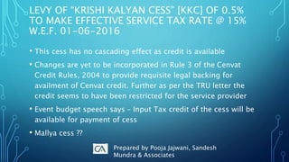 • This cess has no cascading effect as credit is available
• Changes are yet to be incorporated in Rule 3 of the Cenvat
Credit Rules, 2004 to provide requisite legal backing for
availment of Cenvat credit. Further as per the TRU letter the
credit seems to have been restricted for the service provider
• Event budget speech says – Input Tax credit of the cess will be
available for payment of cess
• Mallya cess ??
LEVY OF “KRISHI KALYAN CESS” [KKC] OF 0.5%
TO MAKE EFFECTIVE SERVICE TAX RATE @ 15%
W.E.F. 01-06-2016
Prepared by Pooja Jajwani, Sandesh
Mundra & Associates
 