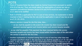 POTR
• Point of Taxation Rules has been made by Central Government pursuant to section
67A (2) of the Act. Thus, any doubt about the applicability of service tax rate or
apparent contradiction between Section 67A and PoTR would be taken care of. .
w.e.f. date to be notified
• Rule 5 of PoTR is applicable for PoT in case of new services. An explanation is being
inserted in Rule 5 stating that the rule shall be applicable in case of new levy as well
w.e.f. 01-03-2016.
• Where a service is taxed for the first time, then, -
• no tax shall be payable to the extent the invoice has been issued and the
payment received against such invoice before such service became taxable;
• no tax shall be payable if the payment has been received before the service
becomes taxable and invoice has been issued within fourteen days of the date when
the service is taxed for the first time.
• Another explanation is inserted stating that in case of new levy other than two
situation specified in Rule 5, the new levy or tax shall be payable w.e.f. 01-03-2016
Further, in the case of Collector of C.Ex Hyderabad VsVazir Sultan Tobacco Co Ltd
1996 (83) E.L.T. 3 (SC), it has been held that manufacturing is a taxable event whereas
payment of excise duty is at the time of the removal of goods, therefore in a case
Prepared by Pooja Jajwani, Sandesh Mundra &
 