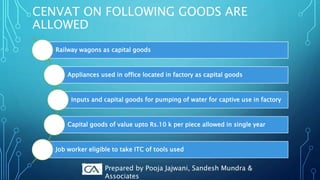 CENVAT ON FOLLOWING GOODS ARE
ALLOWED
Railway wagons as capital goods
Appliances used in office located in factory as capital goods
Inputs and capital goods for pumping of water for captive use in factory
Capital goods of value upto Rs.10 k per piece allowed in single year
Job worker eligible to take ITC of tools used
Prepared by Pooja Jajwani, Sandesh Mundra &
Associates
 
