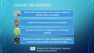 CENVAT ON SERVICES
Service of transportation from custom station to
outside India not eligible
Credit of infrastructure cess not available
Circular says KKC not eligible but no changes
notified
Service tax charged on right assignment of natural
resource to be spread over period of right
Prepared by Pooja Jajwani, Sandesh
Mundra & Associates
 