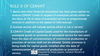 RULE 6 OF CENVAT
1.Banks and other financial institutions has been given option to
reverse CENVAT Credit in respect of exempted service either on
the basis of 7% of value of exempted service or proportionate
reversal in addition to the option of 50% reversal.
2.Exempt service will include activity which is not a 'service‘
3.CENVAT Credit of Capital Goods used for the manufacture of
exempted goods or provision of exempted service for two years
from the date of commencement of commercial production or
provision of service shall not be allowed. Similar provision is
being made for capital goods installed after the date of
commencement of commercial production or provision of
service.
Prepared by Pooja Jajwani, Sandesh Mundra &
Associates
 