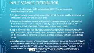 INPUT SERVICE DISTRIBUTOR
1.Input Service Distributor (ISD) can distribute CENVAT to an outsourced
manufacturing units also.
2.Credit attributable to more than one unit but not all the units shall be distributed to
attributable units only and not to all units.
3.Outsourced Manufacturing unit shall maintain separate account of credit received
from ISD and shall use it for payment of duty on goods manufactured for ISD.
Provision of Rule 6 of CENVAT Credit Rules shall not apply to ISD.
4.As per newly inserted Rule 7B, manufacturers having multiple manufacturing units
can take credit of inputs received under the cover of an invoice issued by warehouse
of the manufacturer following provisions as made applicable to first / second stage
dealer.
5.Manufacturer or provider of output service shall submit an Annual Return of CENVAT
Credit for each financial year by 30th November of the succeeding year in Form to be
specified. xxi. Rule 14 (2) which prescribes a procedure based on First In First Out
(FIFO) method for determining utilization of CENVAT credit has been omitted.Prepared by Pooja Jajwani, Sandesh Mundra &
Associates
 